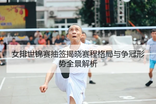 女排世锦赛抽签揭晓赛程格局与争冠形势全景解析
