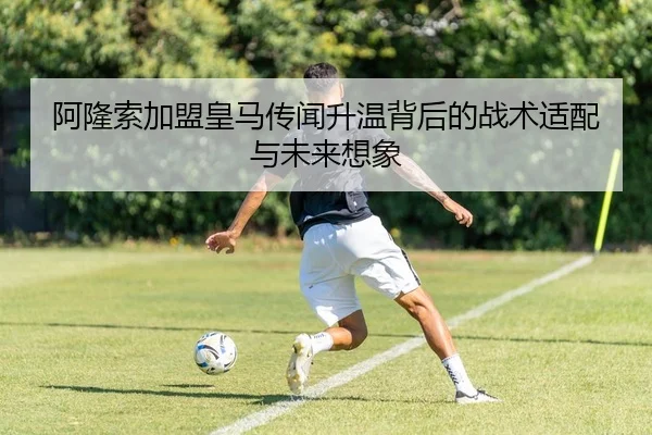阿隆索加盟皇马传闻升温背后的战术适配与未来想象