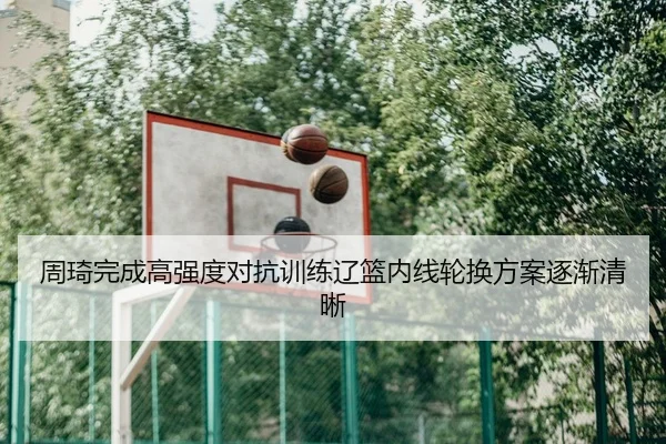 周琦完成高强度对抗训练辽篮内线轮换方案逐渐清晰