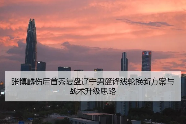 张镇麟伤后首秀复盘辽宁男篮锋线轮换新方案与战术升级思路