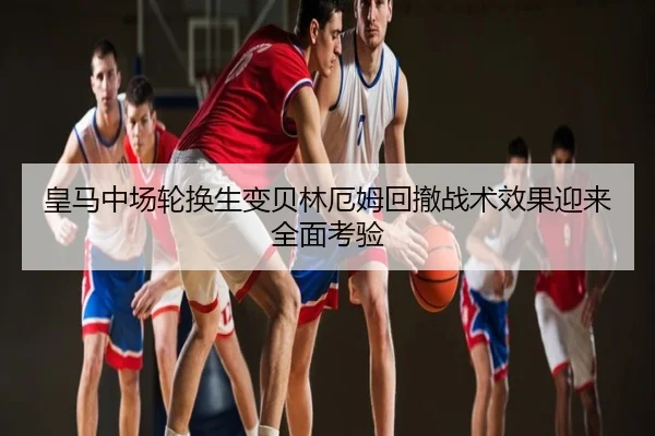 皇马中场轮换生变贝林厄姆回撤战术效果迎来全面考验