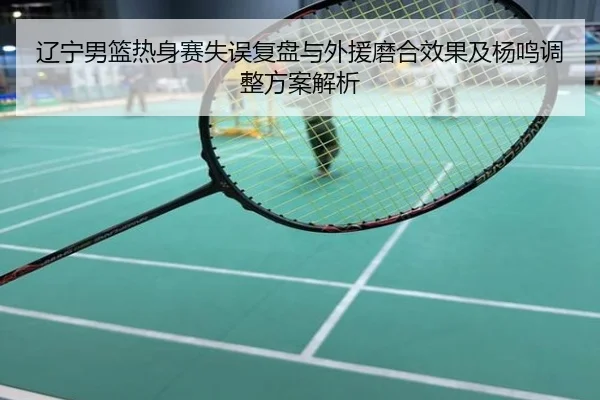 辽宁男篮热身赛失误复盘与外援磨合效果及杨鸣调整方案解析