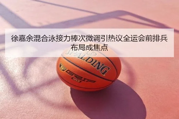 徐嘉余混合泳接力棒次微调引热议全运会前排兵布局成焦点