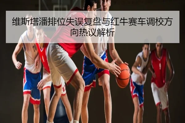 维斯塔潘排位失误复盘与红牛赛车调校方向热议解析