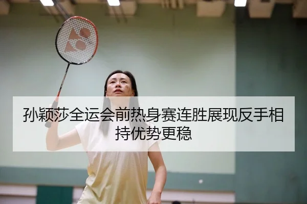 孙颖莎全运会前热身赛连胜展现反手相持优势更稳