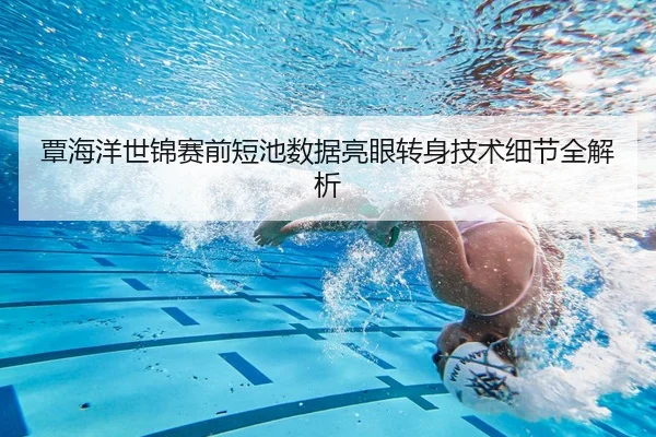 覃海洋世锦赛前短池数据亮眼转身技术细节全解析