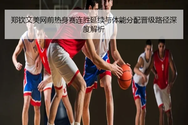 郑钦文美网前热身赛连胜延续与体能分配晋级路径深度解析
