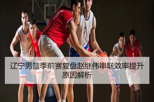 辽宁男篮季前赛复盘赵继伟串联效率提升原因解析