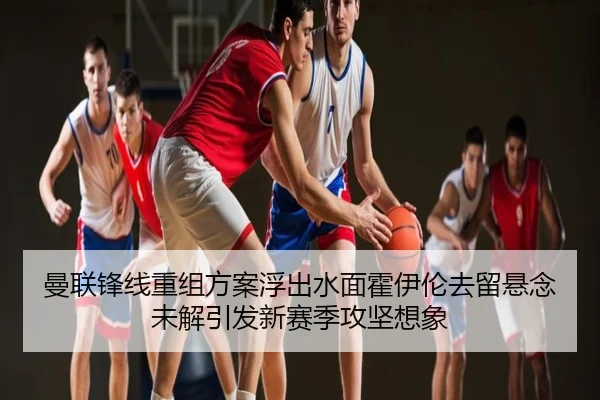 曼联锋线重组方案浮出水面霍伊伦去留悬念未解引发新赛季攻坚想象