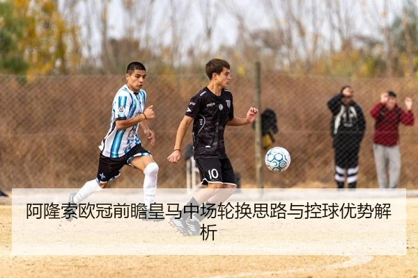 阿隆索欧冠前瞻皇马中场轮换思路与控球优势解析