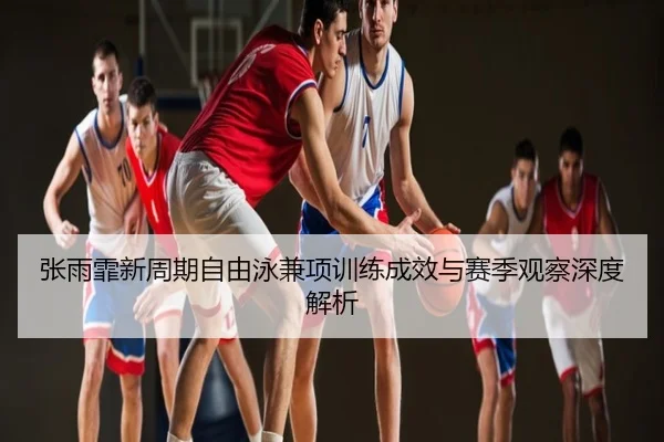 张雨霏新周期自由泳兼项训练成效与赛季观察深度解析